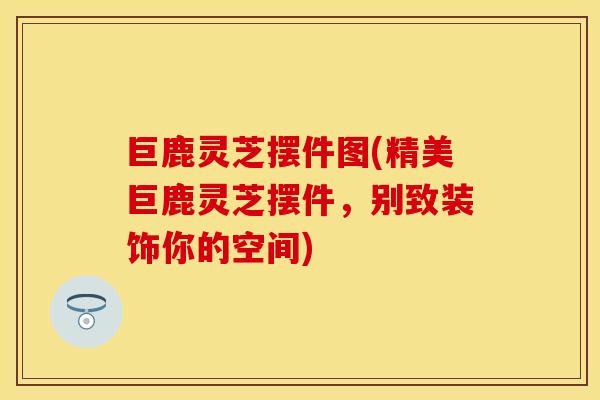 巨鹿灵芝摆件图(精美巨鹿灵芝摆件，别致装饰你的空间)