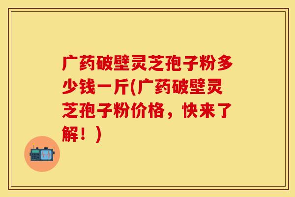 广药破壁灵芝孢子粉多少钱一斤(广药破壁灵芝孢子粉价格，快来了解！)