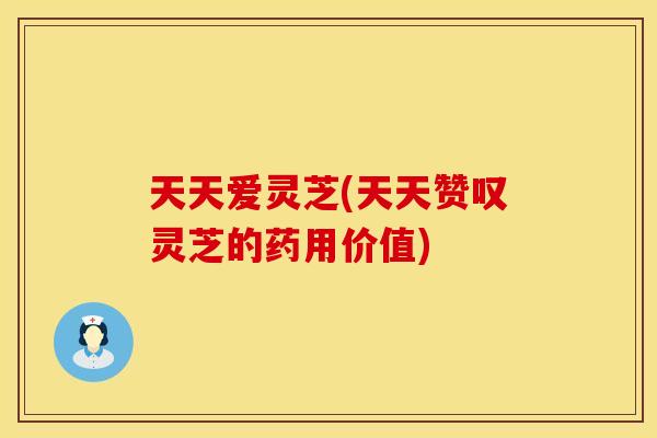 天天爱灵芝(天天赞叹灵芝的药用价值)
