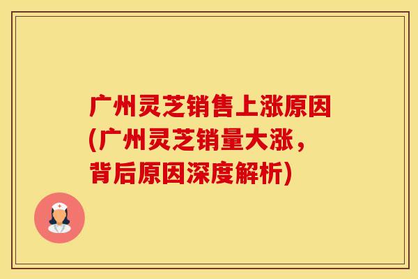 广州灵芝销售上涨原因(广州灵芝销量大涨，背后原因深度解析)