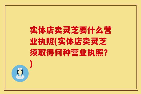 实体店卖灵芝要什么营业执照(实体店卖灵芝须取得何种营业执照？)