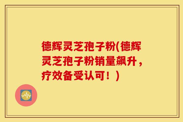 德辉灵芝孢子粉(德辉灵芝孢子粉销量飙升，疗效备受认可！)