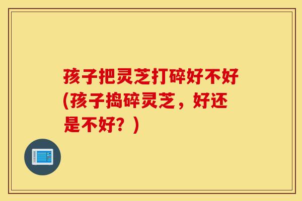 孩子把灵芝打碎好不好(孩子捣碎灵芝，好还是不好？)