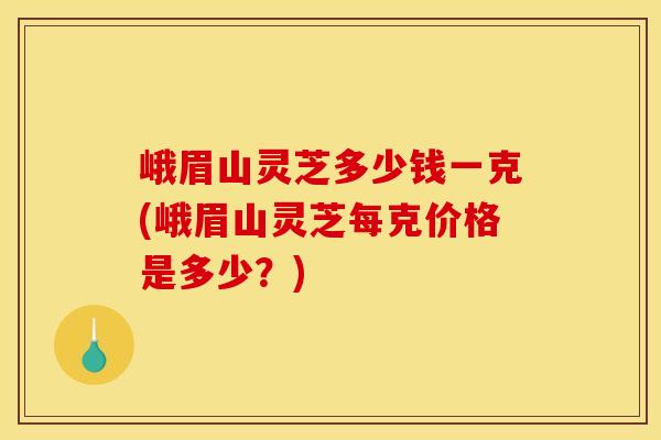 峨眉山灵芝多少钱一克(峨眉山灵芝每克价格是多少？)