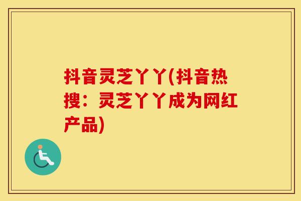 抖音灵芝丫丫(抖音热搜：灵芝丫丫成为网红产品)