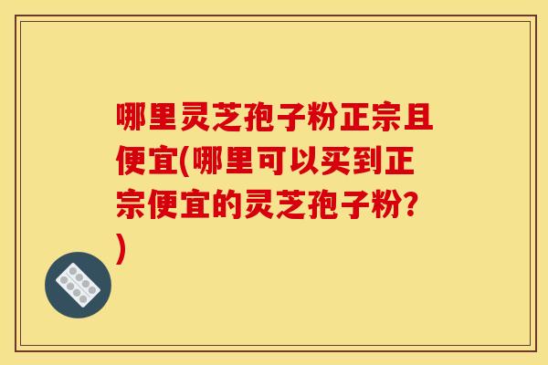 哪里灵芝孢子粉正宗且便宜(哪里可以买到正宗便宜的灵芝孢子粉？)