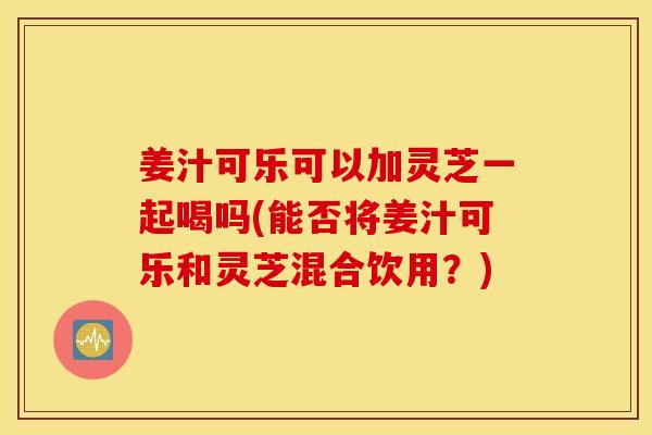 姜汁可乐可以加灵芝一起喝吗(能否将姜汁可乐和灵芝混合饮用？)