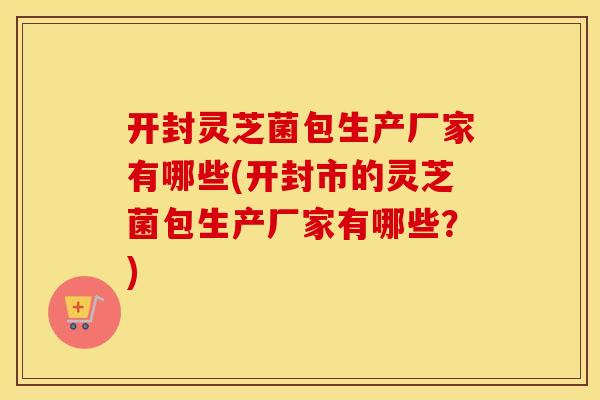 开封灵芝菌包生产厂家有哪些(开封市的灵芝菌包生产厂家有哪些？)