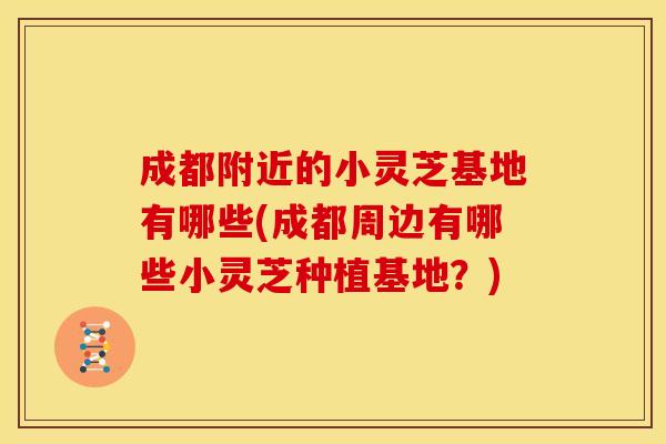成都附近的小灵芝基地有哪些(成都周边有哪些小灵芝种植基地？)