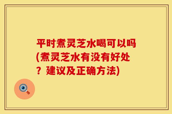 平时煮灵芝水喝可以吗(煮灵芝水有没有好处?建议及正确方法) 平时煮灵芝水喝可以吗(煮灵芝水有没有好处?建议及正确方法)