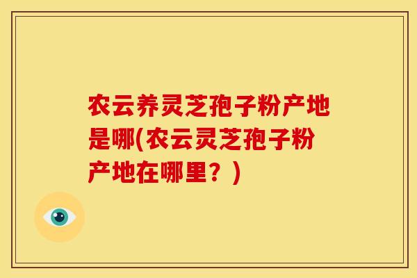 农云养灵芝孢子粉产地是哪(农云灵芝孢子粉产地在哪里？)