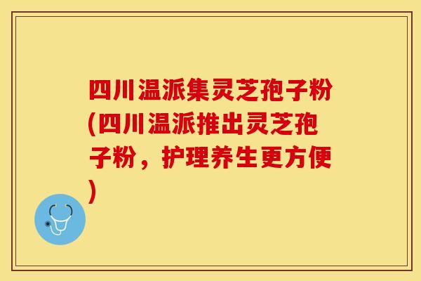 四川温派集灵芝孢子粉(四川温派推出灵芝孢子粉，护理养生更方便)