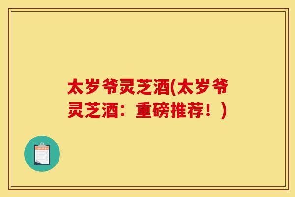 太岁爷灵芝酒(太岁爷灵芝酒：重磅推荐！)