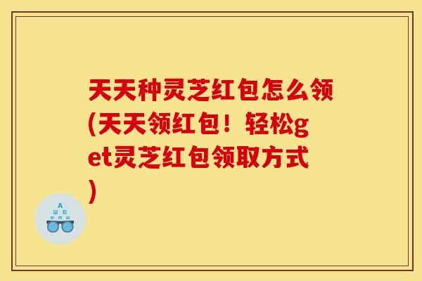 天天种灵芝红包怎么领(天天领红包！轻松get灵芝红包领取方式)