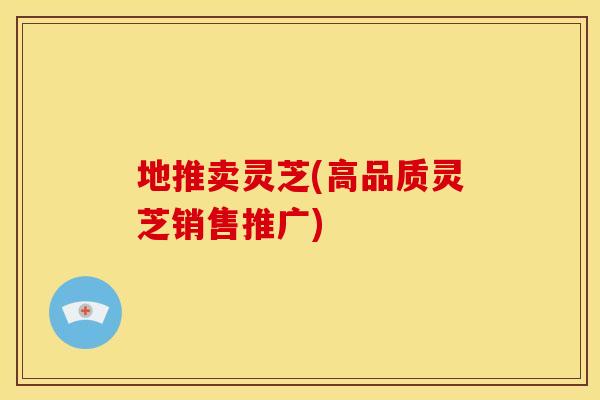 地推卖灵芝(高品质灵芝销售推广)