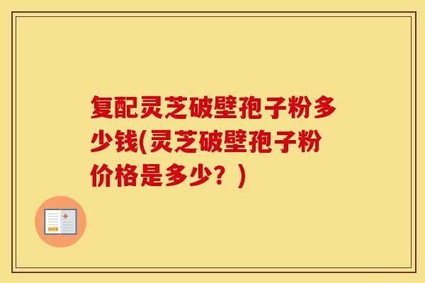 复配灵芝破壁孢子粉多少钱(灵芝破壁孢子粉价格是多少？)