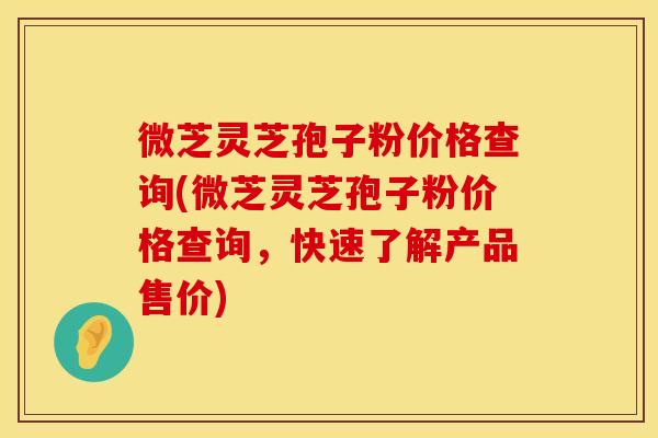 微芝灵芝孢子粉价格查询(微芝灵芝孢子粉价格查询，快速了解产品售价)