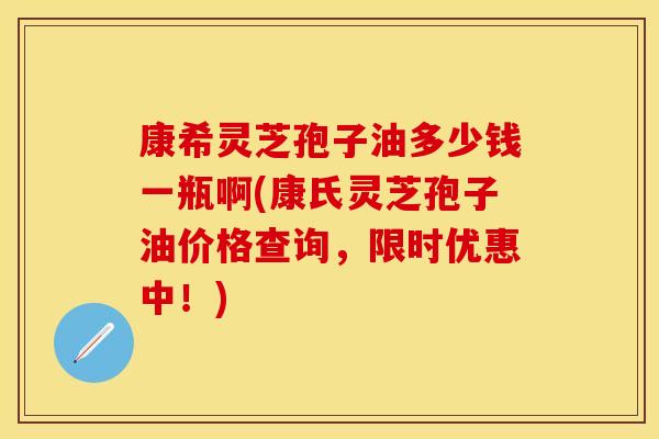 康希灵芝孢子油多少钱一瓶啊(康氏灵芝孢子油价格查询，限时优惠中！)