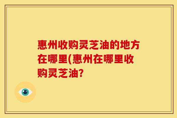 惠州收购灵芝油的地方在哪里(惠州在哪里收购灵芝油？