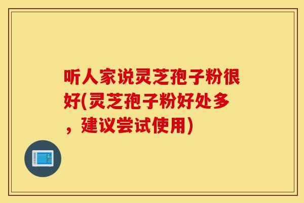 听人家说灵芝孢子粉很好(灵芝孢子粉好处多，建议尝试使用)