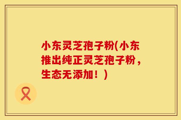 小东灵芝孢子粉(小东推出纯正灵芝孢子粉，生态无添加！)
