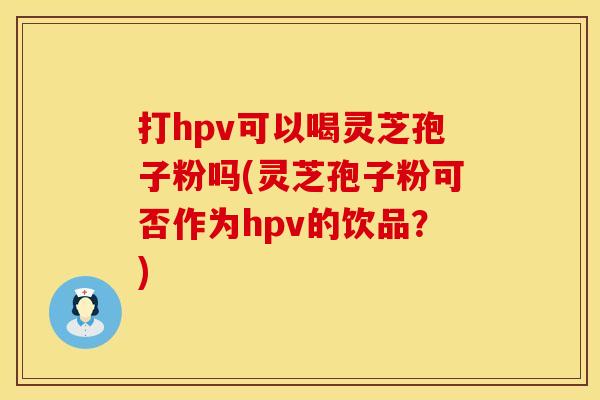 打hpv可以喝灵芝孢子粉吗(灵芝孢子粉可否作为hpv的饮品？)