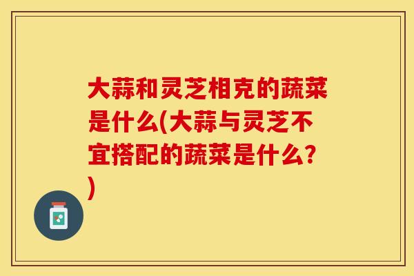 大蒜和灵芝相克的蔬菜是什么(大蒜与灵芝不宜搭配的蔬菜是什么？)