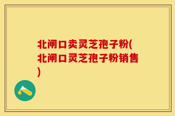 北闸口卖灵芝孢子粉(北闸口灵芝孢子粉销售)