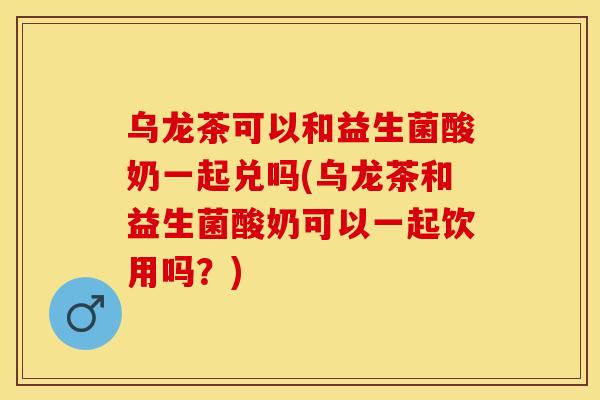 乌龙茶可以和益生菌酸奶一起兑吗(乌龙茶和益生菌酸奶可以一起饮用吗？)