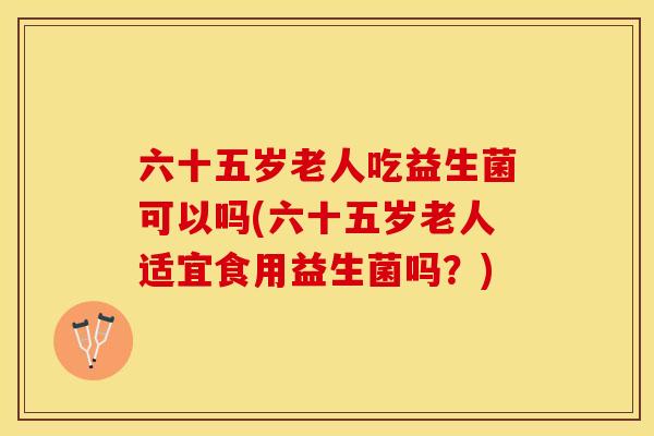 六十五岁老人吃益生菌可以吗(六十五岁老人适宜食用益生菌吗？)
