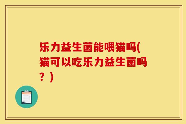 乐力益生菌能喂猫吗(猫可以吃乐力益生菌吗？)