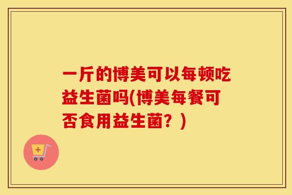 一斤的博美可以每顿吃益生菌吗(博美每餐可否食用益生菌？)