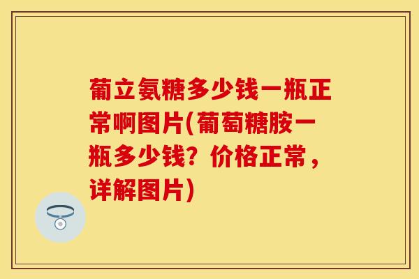 葡立氨糖多少钱一瓶正常啊图片(葡萄糖胺一瓶多少钱？价格正常，详解图片)