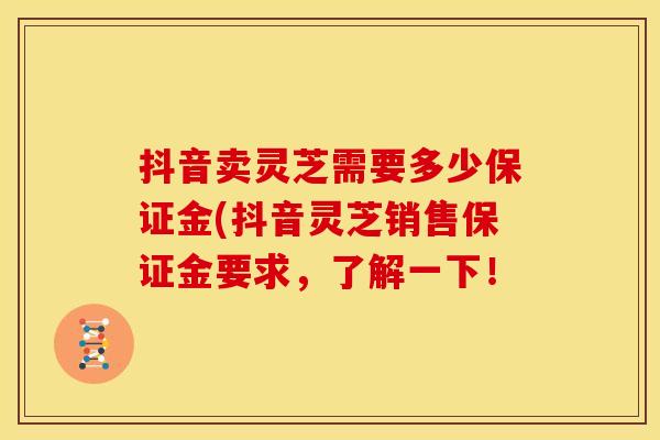 抖音卖灵芝需要多少保证金(抖音灵芝销售保证金要求，了解一下！