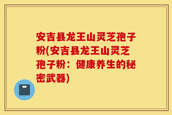安吉县龙王山灵芝孢子粉(安吉县龙王山灵芝孢子粉：健康养生的秘密武器)