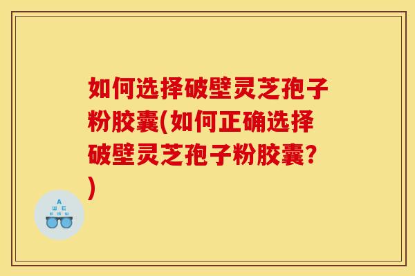 如何选择破壁灵芝孢子粉胶囊(如何正确选择破壁灵芝孢子粉胶囊？)