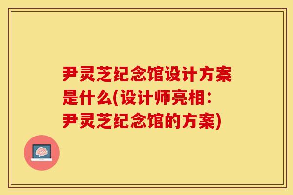 尹灵芝纪念馆设计方案是什么(设计师亮相：尹灵芝纪念馆的方案)