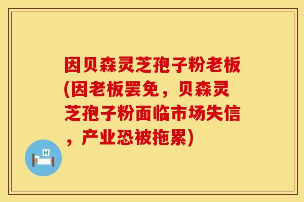因贝森灵芝孢子粉老板(因老板罢免，贝森灵芝孢子粉面临市场失信，产业恐被拖累)