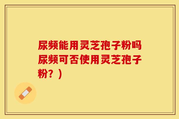尿频能用灵芝孢子粉吗尿频可否使用灵芝孢子粉？)