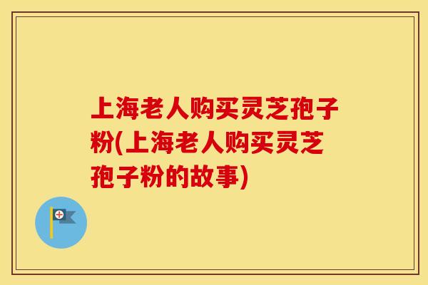 上海老人购买灵芝孢子粉(上海老人购买灵芝孢子粉的故事)