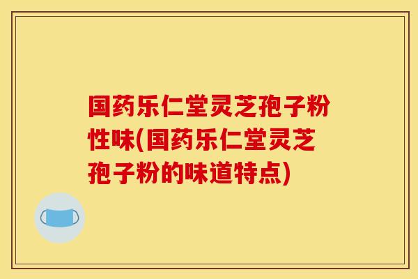 国药乐仁堂灵芝孢子粉性味(国药乐仁堂灵芝孢子粉的味道特点)