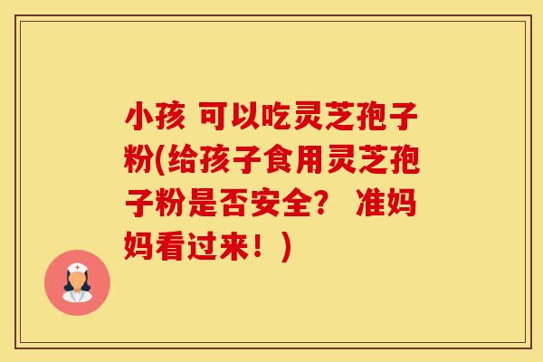 小孩 可以吃灵芝孢子粉(给孩子食用灵芝孢子粉是否安全？ 准妈妈看过来！)