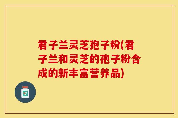 君子兰灵芝孢子粉(君子兰和灵芝的孢子粉合成的新丰富营养品)