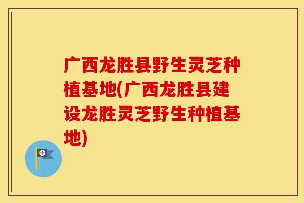 广西龙胜县野生灵芝种植基地(广西龙胜县建设龙胜灵芝野生种植基地)