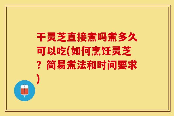 干灵芝直接煮吗煮多久可以吃(如何烹饪灵芝？简易煮法和时间要求)