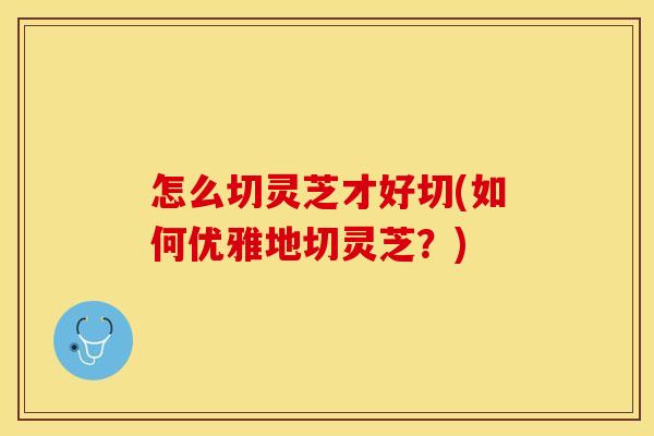 怎么切灵芝才好切(如何优雅地切灵芝？)