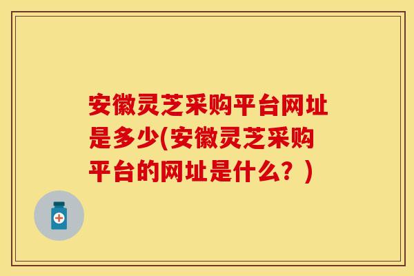 安徽灵芝采购平台网址是多少(安徽灵芝采购平台的网址是什么？)