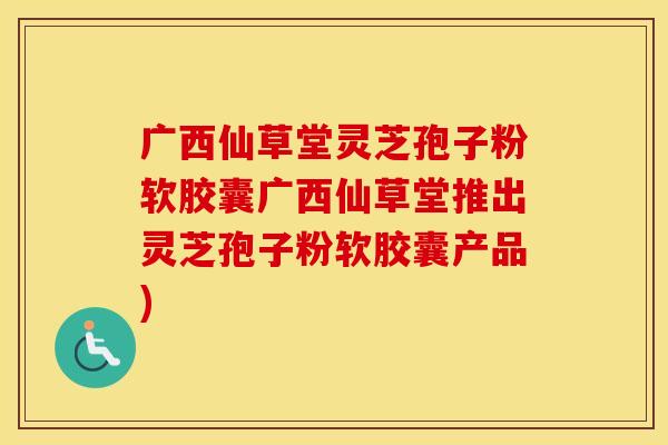 广西仙草堂灵芝孢子粉软胶囊广西仙草堂推出灵芝孢子粉软胶囊产品)
