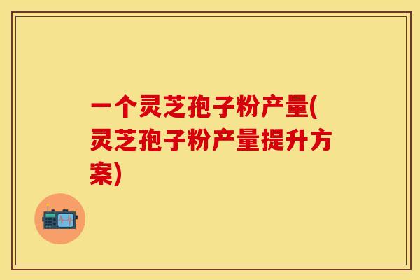 一个灵芝孢子粉产量(灵芝孢子粉产量提升方案)