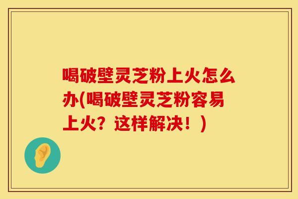 喝破壁灵芝粉上火怎么办(喝破壁灵芝粉容易上火？这样解决！)